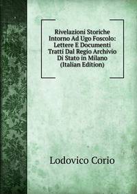 Rivelazioni Storiche Intorno Ad Ugo Foscolo: Lettere E Documenti Tratti Dal Regio Archivio Di Stato in Milano (Italian Edition)