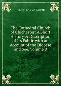 The Cathedral Church of Chichester: A Short History &amp; Description of Its Fabric with an Account of the Diocese and See, Volume 8