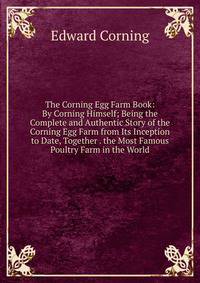 The Corning Egg Farm Book: By Corning Himself; Being the Complete and Authentic Story of the Corning Egg Farm from Its Inception to Date, Together . the Most Famous Poultry Farm in the World