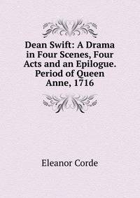 Dean Swift: A Drama in Four Scenes, Four Acts and an Epilogue. Period of Queen Anne, 1716