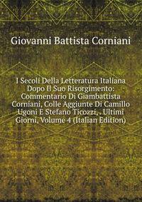 I Secoli Della Letteratura Italiana Dopo Il Suo Risorgimento: Commentario Di Giambattista Corniani, Colle Aggiunte Di Camillo Ugoni E Stefano Ticozzi, . Ultimi Giorni, Volume 4 (Italian Edition)