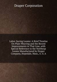 Labor-Saving Looms: A Brief Treatise On Plain Weaving and the Recent Improvements in That Line, with Special Reference to the Northrup Looms Manufactured by Draper Company, Hopedale, Mass., U. S. A