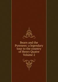 Bearn and the Pyrenees: a legendary tour to the country of Henry Quatre Volume 2