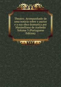 Theatro. Acompanhado de uma noticia sobre o auctor e a sua obra dramatica por Maximiliano de Azebedo Volume 3 (Portuguese Edition)