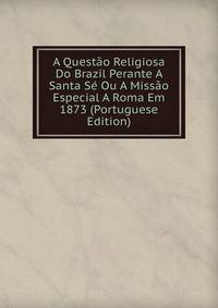 A Questao Religiosa Do Brazil Perante A Santa Se Ou A Missao Especial A Roma Em 1873 (Portuguese Edition)