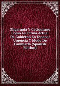 Oligarquia Y Caciquismo Como La Farma Actual De Gobierno En Espana: Urgencia Y Modo De Cambiarla (Spanish Edition)