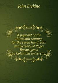A pageant of the thirteenth century, for the seven hundredth anniversary of Roger Bacon, given by Columbia university;