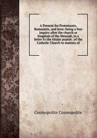 A Present for Protestants, Romanists, and Jews: being a free inquiry after the church or kingdom of the Messiah, in a letter to the titular popish . of the Catholic Church in matters of