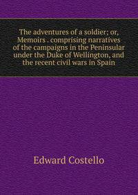 The adventures of a soldier; or, Memoirs . comprising narratives of the campaigns in the Peninsular under the Duke of Wellington, and the recent civil wars in Spain