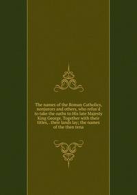 The names of the Roman Catholics, nonjurors and others, who refus'd to take the oaths to His late Majesty King George. Together with their titles, . their lands lay; the names of the then tena