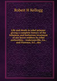 Life and death in rebel prisons: giving a complete history of the inhuman and barbarous treatment of our brave soldiers by rebel authorities, . Andersonville, Ga., and Florence, S.C., des