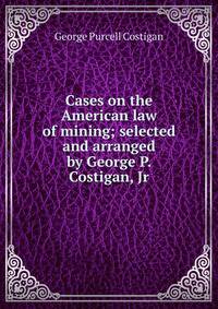 Cases on the American law of mining; selected and arranged by George P. Costigan, Jr