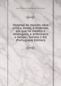 Hospital do mundo: obra critica, moral, e divertida, em que he medico o desengano, e enfermeiro o tempo : folheto I-XII (Portuguese Edition)