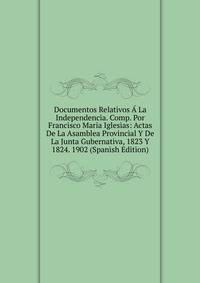 Documentos Relativos A La Independencia. Comp. Por Francisco Maria Iglesias: Actas De La Asamblea Provincial Y De La Junta Gubernativa, 1823 Y 1824. 1902 (Spanish Edition)
