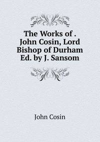 The Works of . John Cosin, Lord Bishop of Durham Ed. by J. Sansom.
