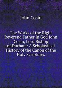 The Works of the Right Reverend Father in God John Cosin, Lord Bishop of Durham: A Scholastical History of the Canon of the Holy Scriptures