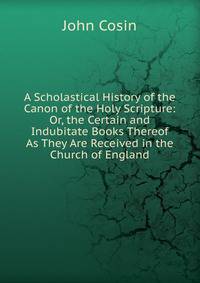 A Scholastical History of the Canon of the Holy Scripture: Or, the Certain and Indubitate Books Thereof As They Are Received in the Church of England