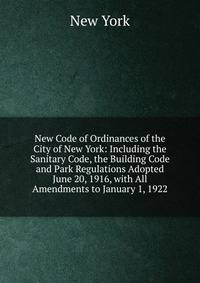 New Code of Ordinances of the City of New York: Including the Sanitary Code, the Building Code and Park Regulations Adopted June 20, 1916, with All Amendments to January 1, 1922