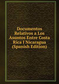 Documentos Relativos a Los Asuntos Entre Costa Rica I Nicaragua (Spanish Edition)