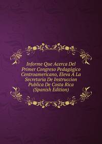 Informe Que Acerca Del Primer Congreso Pedagogico Centroamericano, Eleva A La Secretaria De Instruccion Publica De Costa Rica (Spanish Edition)