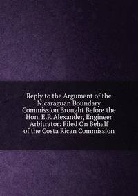 Reply to the Argument of the Nicaraguan Boundary Commission Brought Before the Hon. E.P. Alexander, Engineer Arbitrator: Filed On Behalf of the Costa Rican Commission