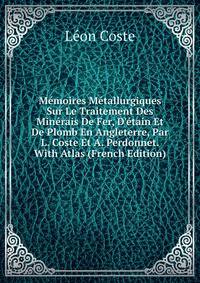 M?moires M?tallurgiques Sur Le Traitement Des Min?rais De Fer, D'?tain Et De Plomb En Angleterre, Par L. Coste Et A. Perdonnet. With Atlas (French Edition)