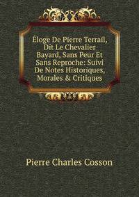 ?loge De Pierre Terrail, Dit Le Chevalier Bayard, Sans Peur Et Sans Reproche: Suivi De Notes Historiques, Morales &amp; Critiques