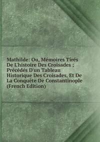Mathilde: Ou, M?moires Tir?s De L'histoire Des Croisades ; Pr?c?d?s D'un Tableau Historique Des Croisades, Et De La Conqu?te De Constantinople (French Edition)