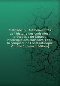 Mathilde: ou, M?moires tir?s de l'histoire des croisades ; pr?c?d?s d'un Tableau historique des croisades, et de la conqu?te de Constantinople Volume 1 (French Edition)