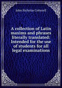 A collection of Latin maxims and phrases literally translated: Intended for the use of students for all legal examinations