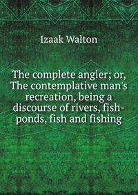 The complete angler; or, The contemplative man's recreation, being a discourse of rivers, fish-ponds, fish and fishing