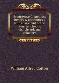 Bromsgrove Church: its history &amp; antiquities ; with an account of the Sunday schools, churchyard, and cemetery