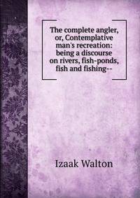 The complete angler, or, Contemplative man's recreation: being a discourse on rivers, fish-ponds, fish and fishing--