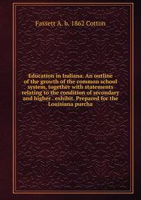 Education in Indiana. An outline of the growth of the common school system, together with statements relating to the condition of secondary and higher . exhibit. Prepared for the Louisiana purcha