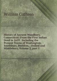 History of Ancient Woodbury, Connecticut: From the First Indian Deed in 1659 . Including the Present Towns of Washington, Southbury, Bethlem, . Oxford and Middlebury, Volume 2, part 1