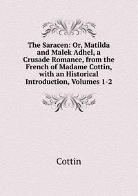 The Saracen: Or, Matilda and Malek Adhel, a Crusade Romance, from the French of Madame Cottin, with an Historical Introduction, Volumes 1-2