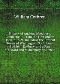History of Ancient Woodbury, Connecticut: From the First Indian Deed in 1659 . Including the Present Towns of Washington, Southbury, Bethlem, Roxbury, and a Part of Oxford and Middlebury, Volume 2