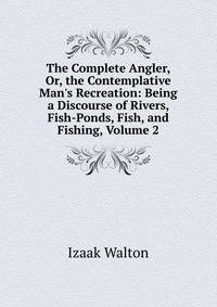 The Complete Angler, Or, the Contemplative Man's Recreation: Being a Discourse of Rivers, Fish-Ponds, Fish, and Fishing, Volume 2