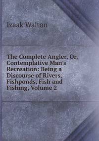 The Complete Angler, Or, Contemplative Man's Recreation: Being a Discourse of Rivers, Fishponds, Fish and Fishing, Volume 2