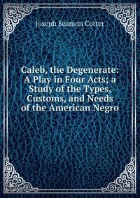 Caleb, the Degenerate: A Play in Four Acts; a Study of the Types, Customs, and Needs of the American Negro
