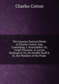 The Genuine Poetical Works of Charles Cotton, Esq: Containing, I. Scarronides: Or, Virgil Travestie. Ii. Lucian Burlesqu'd: Or, the Scoffer Scoff'd. Iii. the Wonders of the Peake .