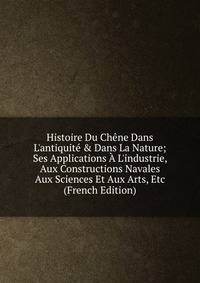 Histoire Du Ch?ne Dans L'antiquit? &amp; Dans La Nature; Ses Applications ? L'industrie, Aux Constructions Navales Aux Sciences Et Aux Arts, Etc (French Edition)