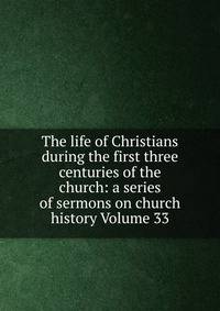 The life of Christians during the first three centuries of the church: a series of sermons on church history Volume 33