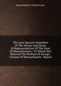The Joint Special Committee Of The Senate And House Of Representatives Of The State Of Massachusetts,: To Whom Was Referred The Petition Of George . Citizens Of Massachusetts . Report
