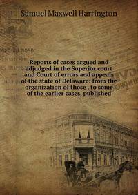 Reports of cases argued and adjudged in the Superior court and Court of errors and appeals of the state of Delaware: from the organization of those . to some of the earlier cases, published