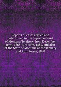 Reports of cases argued and determined in the Supreme Court of Montana Territory, from December term, 1868-July term, 1889, and also of the State of Montana at the January and April terms, 1890