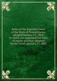 Rules of the Supreme Court of the State of Pennsylvania, adopted January 13, 1865: to which are appended the rules of equity practice, adopted by the Court, January 27, 1865