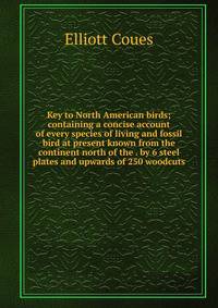 Key to North American birds; containing a concise account of every species of living and fossil bird at present known from the continent north of the . by 6 steel plates and upwards of 250 woodcuts