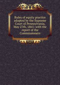 Rules of equity practice adopted by the Supreme Court of Pennsylvania, May 27th, 1865: with the report of the Commissioners