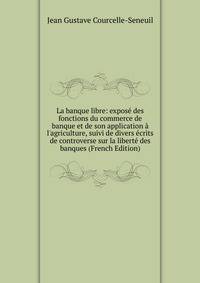 La banque libre: expos? des fonctions du commerce de banque et de son application ? l'agriculture, suivi de divers ?crits de controverse sur la libert? des banques (French Edition)